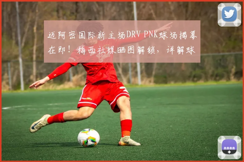 迈阿密国际新主场DRV PNK球场揭幕在即！梅西社媒晒图解锁，详解球场升级与2026赛季展望