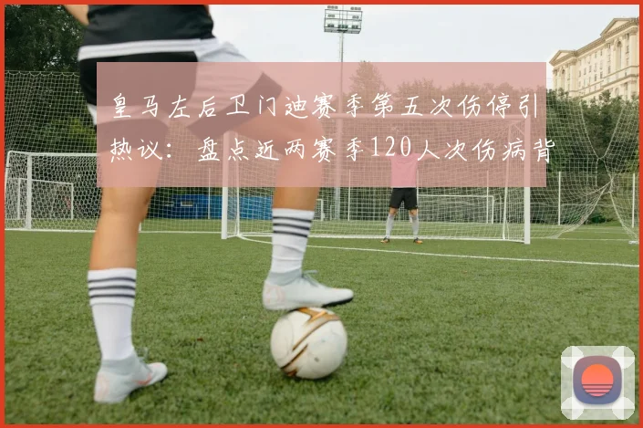 皇马左后卫门迪赛季第五次伤停引热议:盘点近两赛季120人次伤病背后,医疗团队与赛程压力成焦点