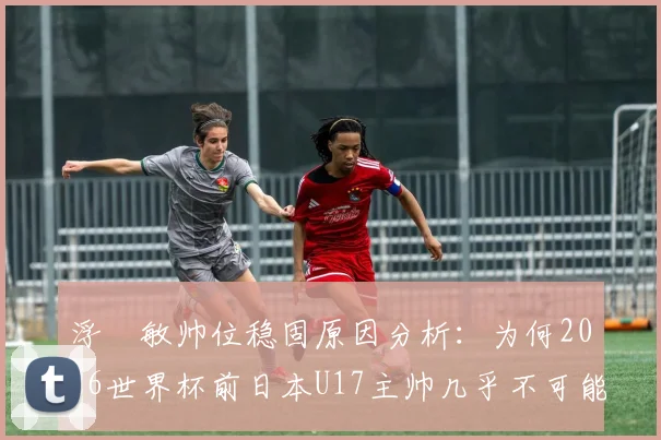 浮嶋敏帅位稳固原因分析:为何2026世界杯前日本U17主帅几乎不可能下课