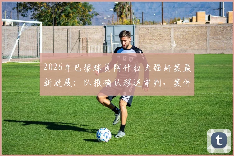 2026年巴黎球员阿什拉夫强奸案最新进展：队报确认移送审判，案件细节与法律后果深度分析