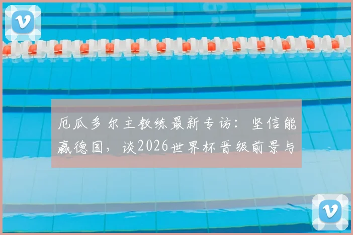 厄瓜多尔主教练最新专访：坚信能赢德国，谈2026世界杯晋级前景与个人去留