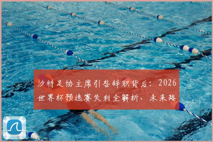 沙特足协主席引咎辞职背后：2026世界杯预选赛失利全解析，未来路在何方？
