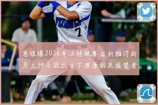 意媒曝2026年沙特联赛后利雅得新月主帅小因扎吉下课原因及接替者最新动向解析