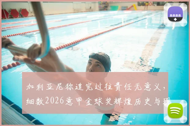 加利亚尼称追究过往责任无意义，细数2026意甲金球奖辉煌历史与现状困境