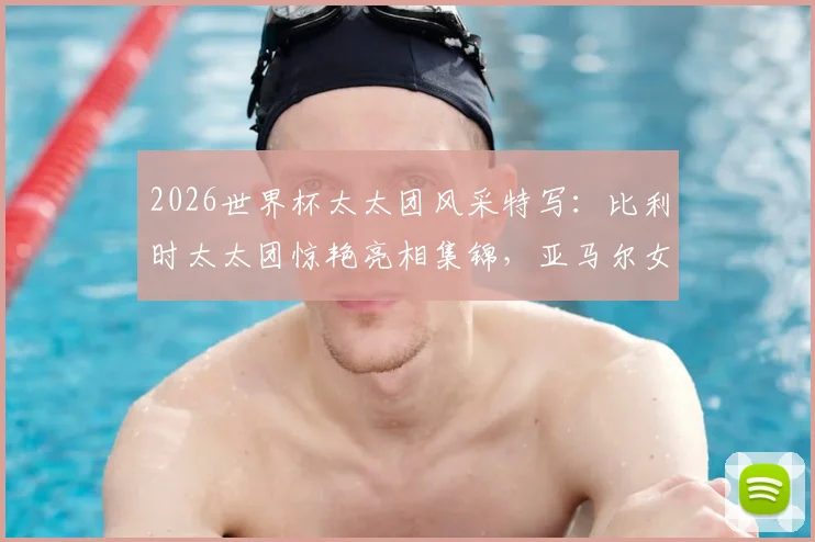 2026世界杯太太团风采特写：比利时太太团惊艳亮相集锦，亚马尔女友助威穿搭全解析