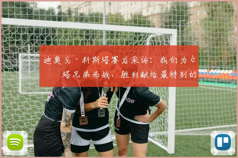 迪奥戈·科斯塔赛后采访：我们为若塔兄弟而战，胜利献给最特别的人