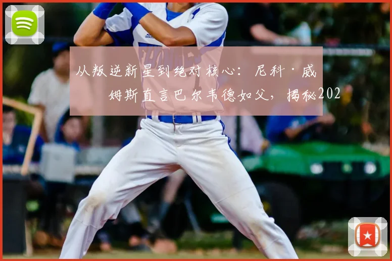 从叛逆新星到绝对核心：尼科·威廉姆斯直言巴尔韦德如父，揭秘2026毕巴崛起更衣室基石