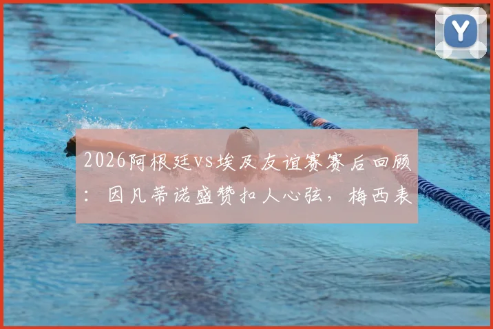 2026阿根廷vs埃及友谊赛赛后回顾:因凡蒂诺盛赞扣人心弦,梅西表现引热议,附比赛集锦与经典对决盘点