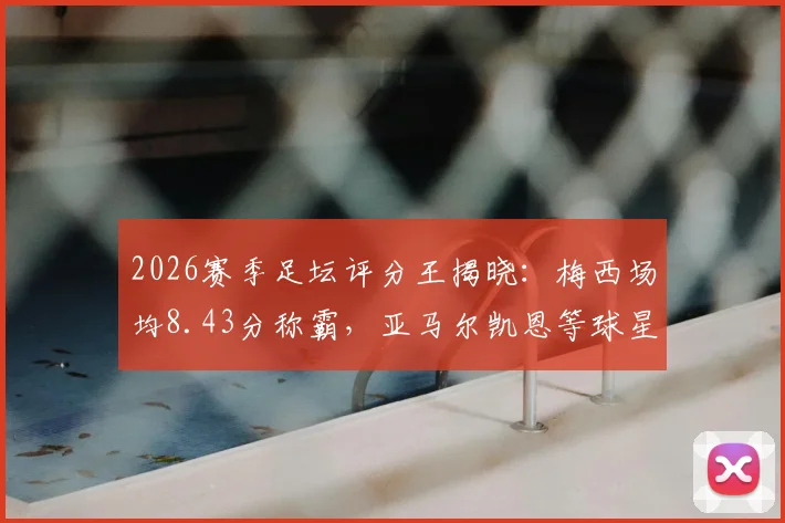 2026赛季足坛评分王揭晓：梅西场均8.43分称霸，亚马尔凯恩等球星高分上榜，附WhoScored权威解读