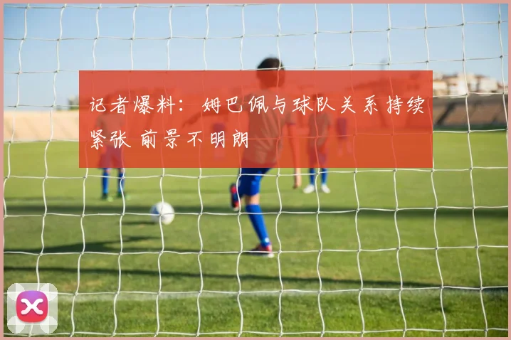 记者爆料：姆巴佩与球队关系持续紧张 前景不明朗
