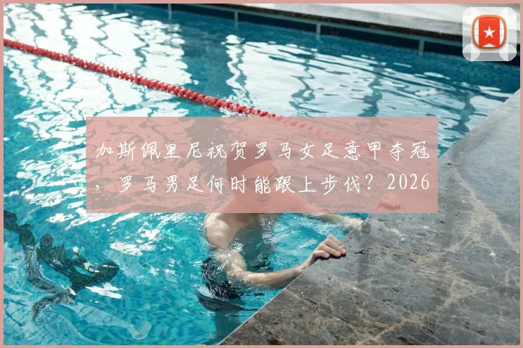 加斯佩里尼祝贺罗马女足意甲夺冠，罗马男足何时能跟上步伐？2026年有无希望