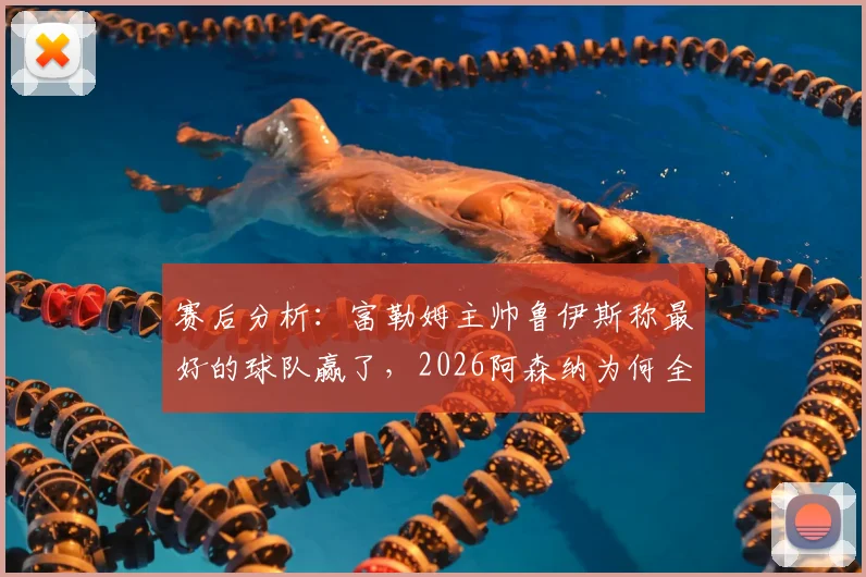 赛后分析：富勒姆主帅鲁伊斯称最好的球队赢了，2026阿森纳为何全场防守姿态遭质疑？