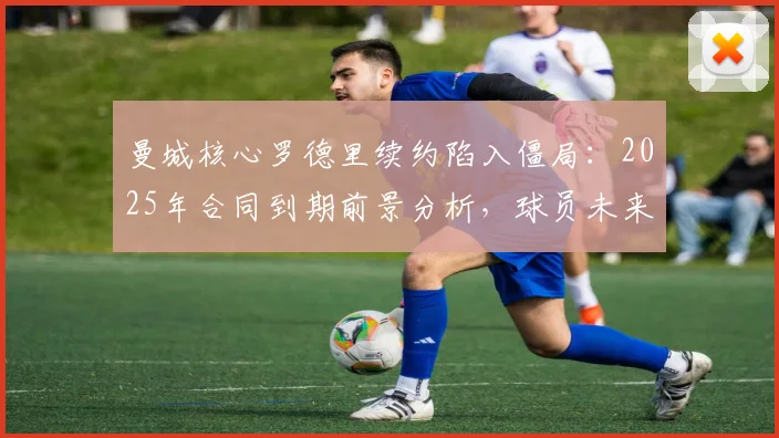 曼城核心罗德里续约陷入僵局：2025年合同到期前景分析，球员未来下家可能性探讨