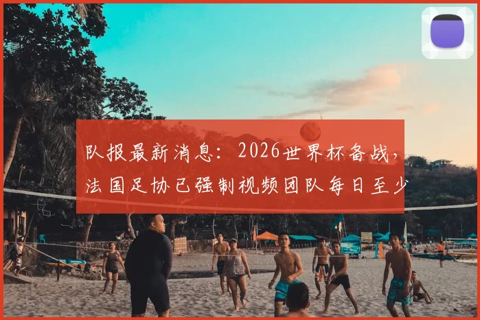 队报最新消息：2026世界杯备战，法国足协已强制视频团队每日至少更新一条，备战期社交媒体内容曝光