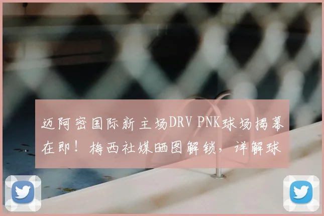 迈阿密国际新主场DRV PNK球场揭幕在即！梅西社媒晒图解锁，详解球场升级与2026赛季展望