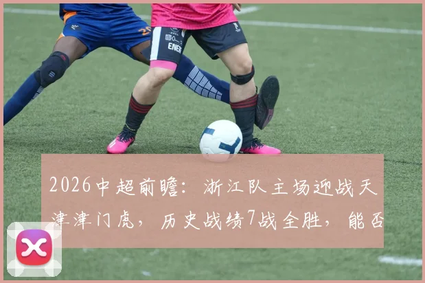 2026中超前瞻：浙江队主场迎战天津津门虎，历史战绩7战全胜，能否延续连胜势头？