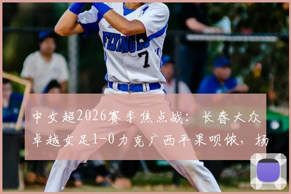 中女超2026赛季焦点战：长春大众卓越女足1-0力克广西平果呗侬，杨敏攻入制胜球，附最新积分榜分析