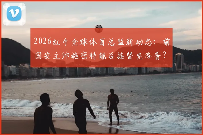 2026红牛全球体育总监新动态:前国安主帅施密特能否接替克洛普?关键履历与战术风格全解析