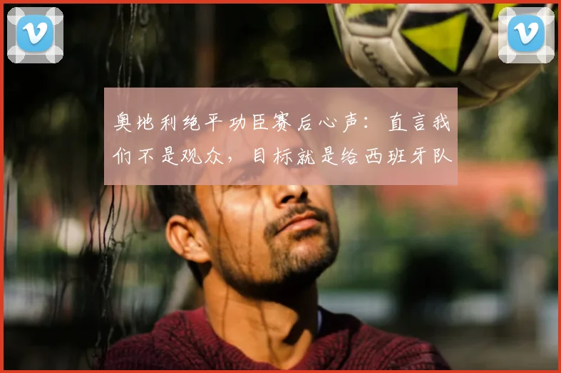 奥地利绝平功臣赛后心声：直言我们不是观众，目标就是给西班牙队制造麻烦与压力