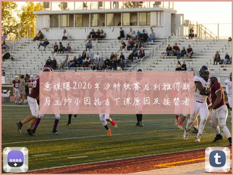 意媒曝2026年沙特联赛后利雅得新月主帅小因扎吉下课原因及接替者最新动向解析