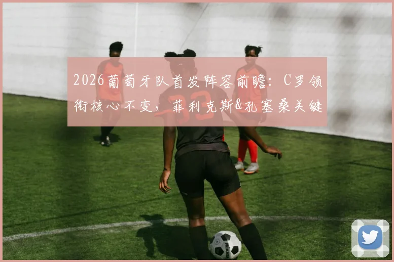 2026葡萄牙队首发阵容前瞻：C罗领衔核心不变，菲利克斯&孔塞桑关键角色分析，附葡媒权威预测解读