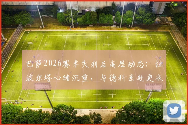 巴萨2026赛季失利后高层动态：拉波尔塔心绪沉重，与德科亲赴更衣室安抚球员始末详情