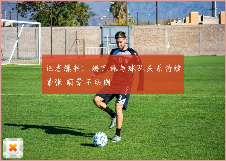 记者爆料：姆巴佩与球队关系持续紧张 前景不明朗