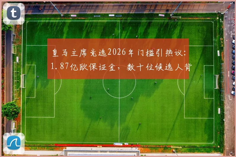 皇马主席竞选2026年门槛引热议：1.87亿欧保证金，数十位候选人背后的财力与规则