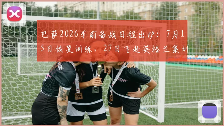 巴萨2026季前备战日程出炉：7月15日恢复训练，27日飞赴英格兰集训，完整计划与地点解析