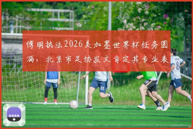 傅明执法2026美加墨世界杯任务圆满，北京市足协发文肯定其专业表现与国际认可度