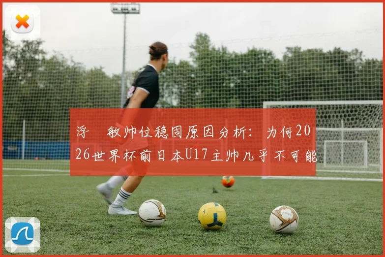 浮嶋敏帅位稳固原因分析:为何2026世界杯前日本U17主帅几乎不可能下课