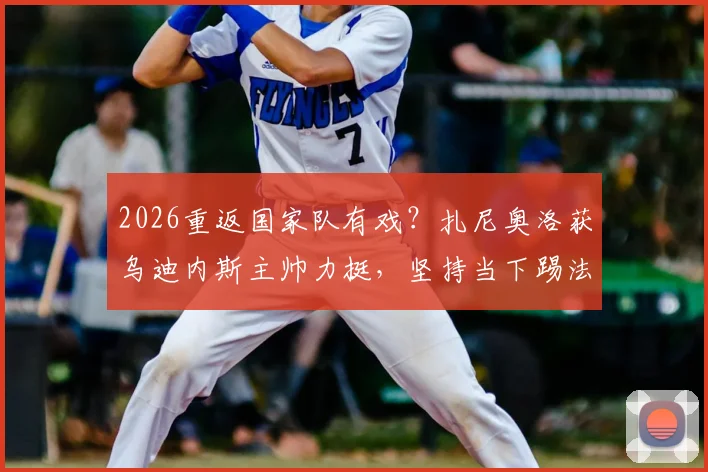 2026重返国家队有戏?扎尼奥洛获乌迪内斯主帅力挺,坚持当下踢法是关键
