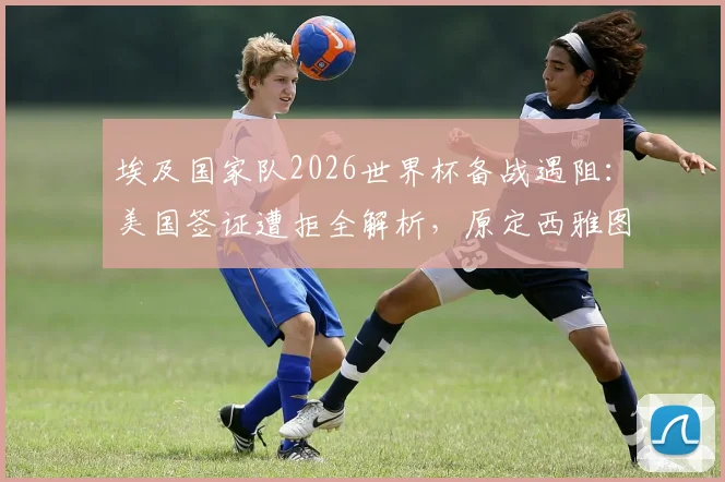 埃及国家队2026世界杯备战遇阻:美国签证遭拒全解析,原定西雅图训练计划被迫紧急调整,主帅公开回应行程变动始末