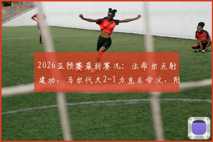 2026亚预赛最新赛况：法希尔点射建功，马尔代夫2-1力克东帝汶，附比赛详情解读及球队动态