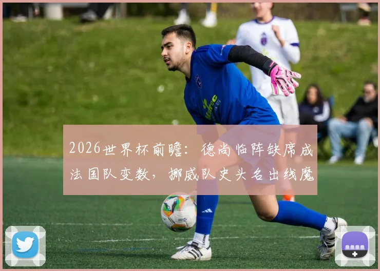 2026世界杯前瞻：德尚临阵缺席成法国队变数，挪威队史头名出线魔咒能否打破？