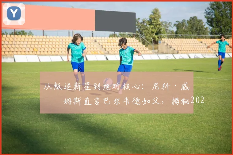 从叛逆新星到绝对核心：尼科·威廉姆斯直言巴尔韦德如父，揭秘2026毕巴崛起更衣室基石