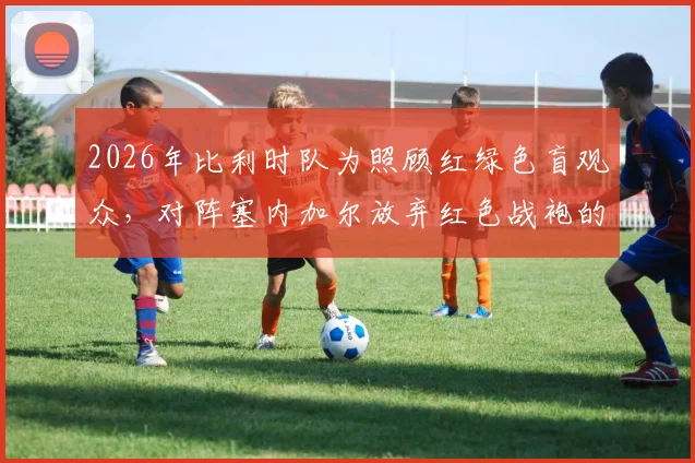 2026年比利时队为照顾红绿色盲观众,对阵塞内加尔放弃红色战袍的内幕与启示
