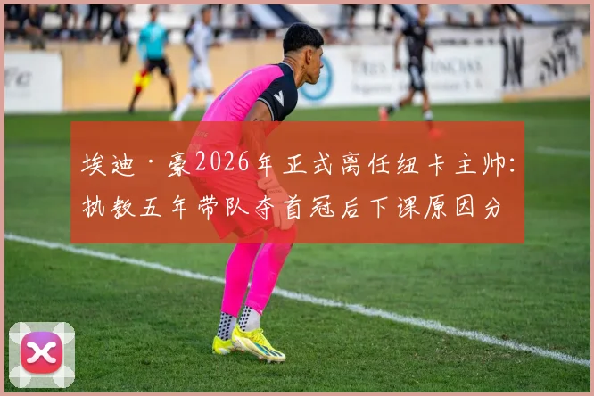 埃迪·豪2026年正式离任纽卡主帅：执教五年带队夺首冠后下课原因分析与成绩回顾
