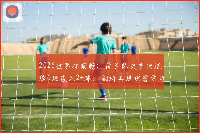 2026世界杯前瞻：荷兰队史首次连续6场轰入2+球，剖析其进攻哲学与未来卫冕之路，附历届强队火力对比