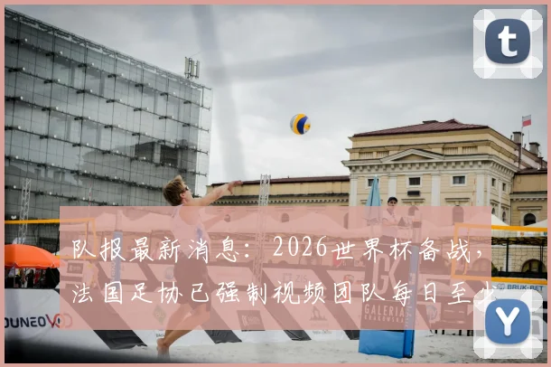 队报最新消息：2026世界杯备战，法国足协已强制视频团队每日至少更新一条，备战期社交媒体内容曝光