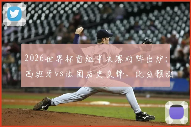 2026世界杯首组半决赛对阵出炉：西班牙vs法国历史交锋、比分预测及赛程时间表全解析