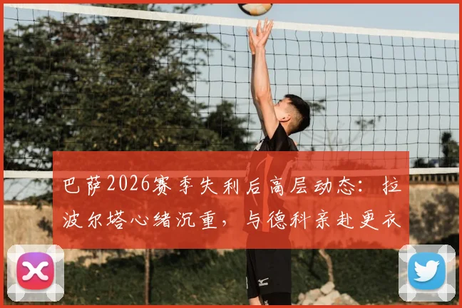 巴萨2026赛季失利后高层动态：拉波尔塔心绪沉重，与德科亲赴更衣室安抚球员始末详情