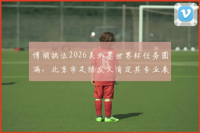 傅明执法2026美加墨世界杯任务圆满，北京市足协发文肯定其专业表现与国际认可度