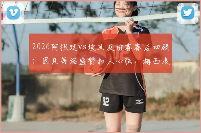 2026阿根廷vs埃及友谊赛赛后回顾:因凡蒂诺盛赞扣人心弦,梅西表现引热议,附比赛集锦与经典对决盘点