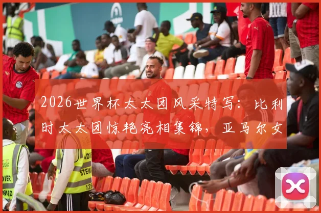 2026世界杯太太团风采特写：比利时太太团惊艳亮相集锦，亚马尔女友助威穿搭全解析