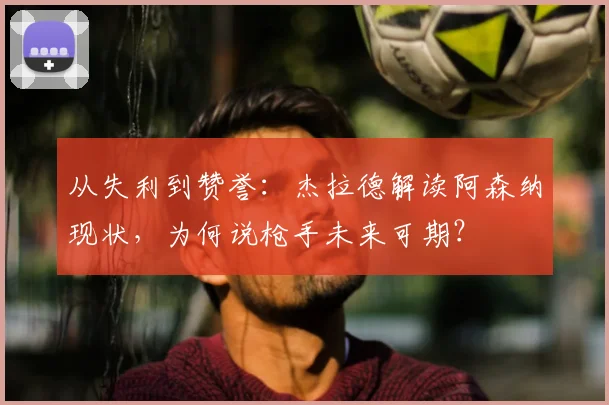 从失利到赞誉：杰拉德解读阿森纳现状，为何说枪手未来可期？