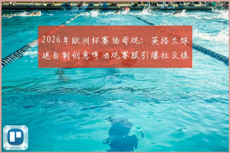 2026年欧洲杯赛场奇观：英格兰球迷自制创意啤酒观赛服引爆社交媒体热议