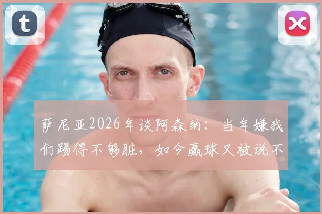 萨尼亚2026年谈阿森纳：当年嫌我们踢得不够脏，如今赢球又被说不够美丽