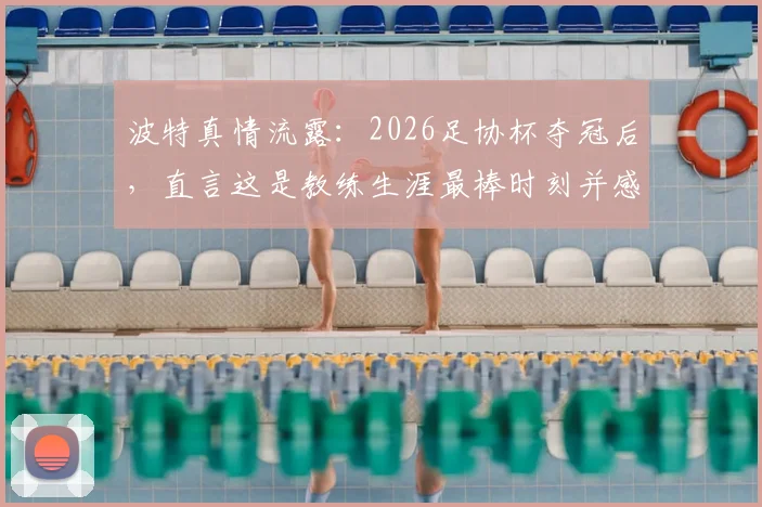 波特真情流露：2026足协杯夺冠后，直言这是教练生涯最棒时刻并感谢足协鼎力支持，背后故事揭秘