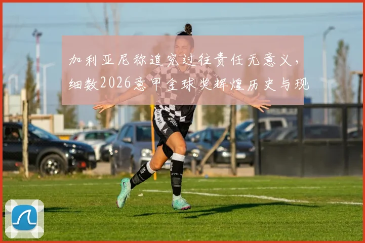 加利亚尼称追究过往责任无意义，细数2026意甲金球奖辉煌历史与现状困境